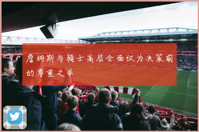 詹姆斯与骑士高层会面仅为决策前的尊重之举