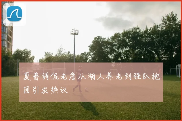 夏普调侃老詹从湖人养老到强队抱团引发热议