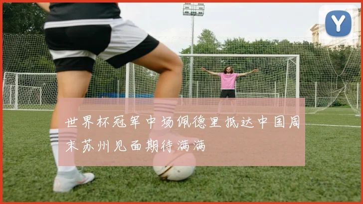 世界杯冠军中场佩德里抵达中国周末苏州见面期待满满