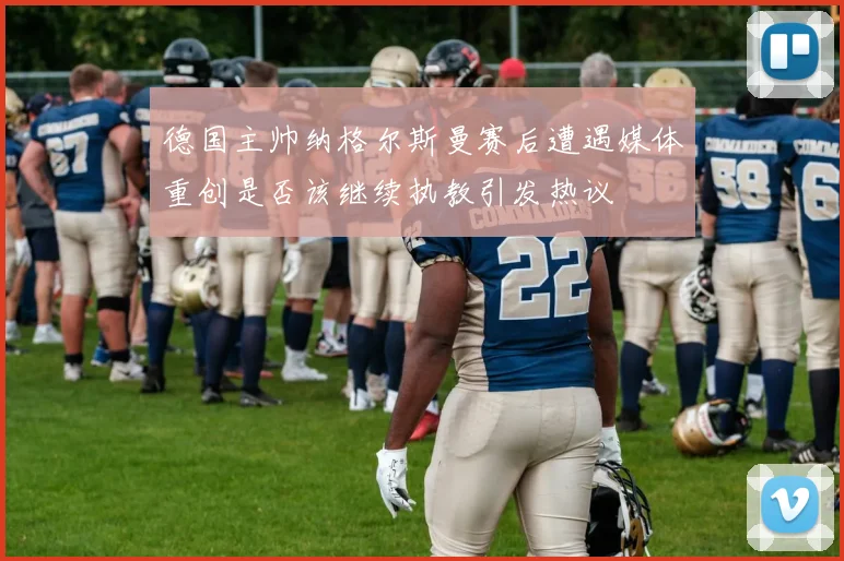 德国主帅纳格尔斯曼赛后遭遇媒体重创是否该继续执教引发热议
