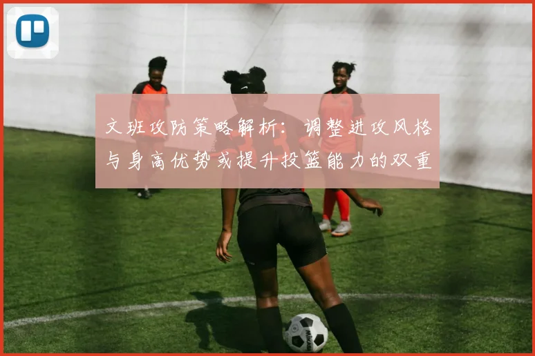 文班攻防策略解析：调整进攻风格与身高优势或提升投篮能力的双重选择