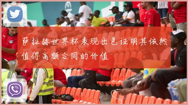 萨拉赫世界杯表现出色证明其依然值得高额合同的价值