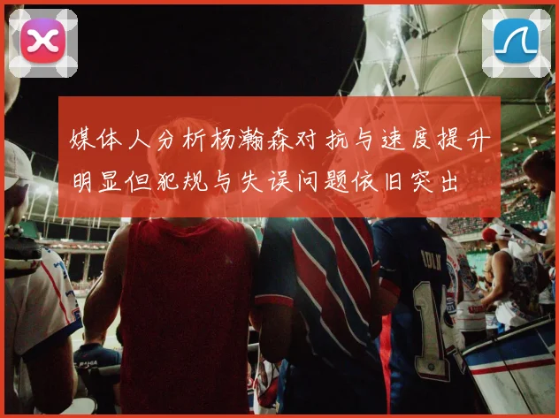 媒体人分析杨瀚森对抗与速度提升明显但犯规与失误问题依旧突出