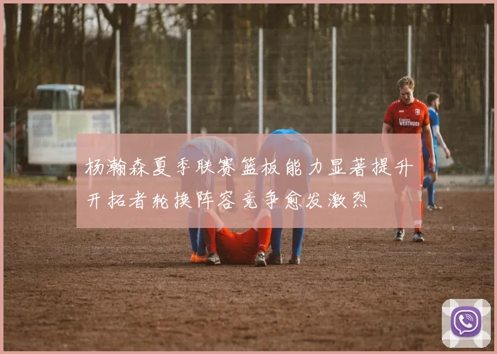 杨瀚森夏季联赛篮板能力显著提升开拓者轮换阵容竞争愈发激烈