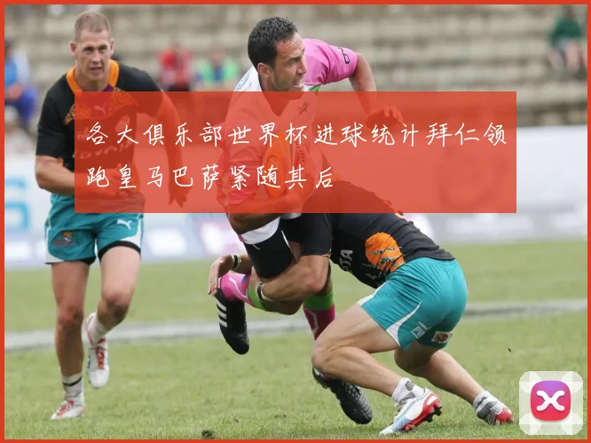 各大俱乐部世界杯进球统计拜仁领跑皇马巴萨紧随其后