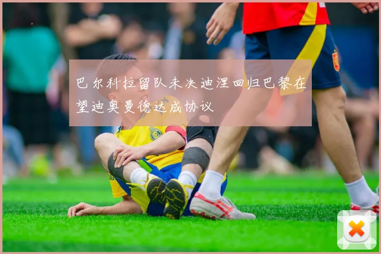 巴尔科拉留队未决迪涅回归巴黎在望迪奥曼德达成协议